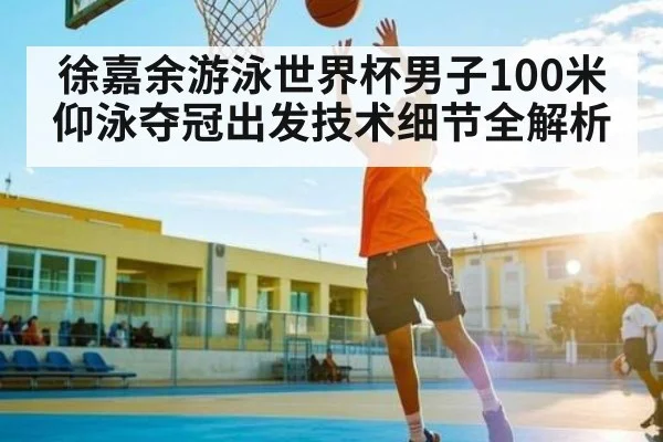 徐嘉余游泳世界杯男子100米仰泳夺冠出发技术细节全解析